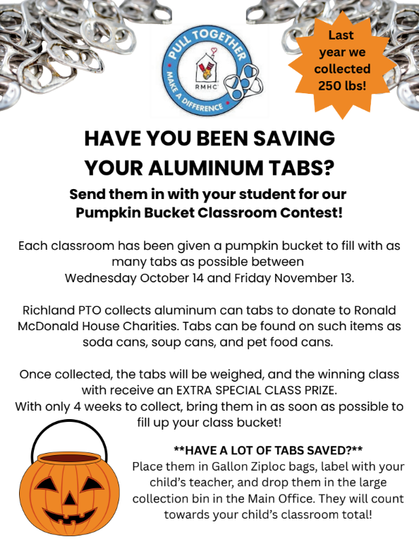 HAVE YOU BEEN SAVING YOUR ALUMINUM TABS? Send them in with your student for our Pumpkin Bucket Classroom Contest! Each classroom has been given a pumpkin bucket to fill with as many tabs as possible between Wednesday October 14 and Friday November 13. Richland PTO collects aluminum can tabs to donate to Ronald McDonald House Charities. Tabs can be found on such items as soda cans, soup cans, and pet food cans. Once collected, the tabs will be weighed, and the winning class with receive an EXTRA SPECIAL CLASS PRIZE. With only 4 weeks to collect, bring them in as soon as possible to fill up your class bucket! HAVE A LOT OF TABS SAVED? Place them in Gallon Ziploc bags, label with your child’s teacher, and drop them in the large collection bin in the Main Office. They will count towards your child’s classroom total!