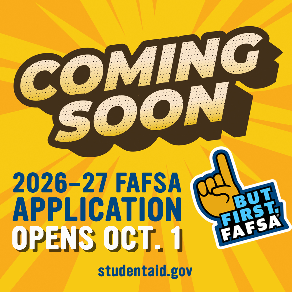 Beginning October 1, you can go online to complete the FAFSA (Free Application for Federal Student Aid). Filling out the FAFSA is the first (and very important) step to apply for financial aid and scholarships for the next academic year.  You may qualify for more financial aid than you think. Visit studentaid.gov to get started.