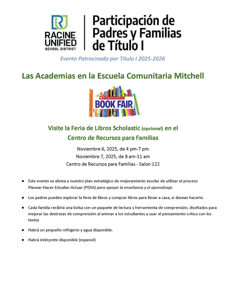 Las Academias en la escuela comunitaria Mitchell. Visite la feria de libros Scholastic (opcional) en el Centro de Recursos para Familias (salon 122). Noviembre 6 de 4-7pm, noviembre 7 de 8am-11am. Este evento se alinea a nuestro plan estrategico de mejoramiento escolar de utilizar el proceso Planear-Hacer-Estudiar-Actuar (PDSA) para apoyar la ensenanza y el aprendizaje. Los padres pueden explorar la feria de libros y comprar libros para llevar a casa, si desean hacerlo. Cada familia recibra una bolsa con un paquete de lectura y herramienta de comprension, disenados para mejorar las destrezas de comprension al animar a los estudiantes a user el pensamiento critico con los textos. Habra un pequeno refigerio y agua disponible, habra interprete disponible (espanol).