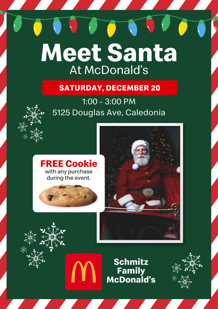 Meet Santa at McDonald's. Saturday, December 20th. 1pm-3pm. 5125 Douglas Ave, Caledonia. Free cookies with any purchase during the event. Schmitz Family McDonald's.