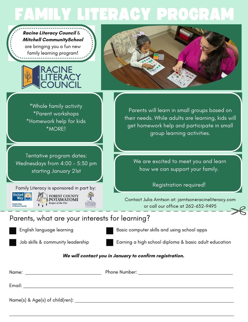 Family Literacy Program. Racine Literacy Council & Mitchell Community School are bringing you a fun new family learning program. Whole famiy activity, parent workshops, homework help for kids, and MORE. Program dates: Wednesdays from 4-5:30pm, starting Jan 21. Parents will learn in small groups based on their needs. While adults are learning, kids will get homework help and participate in small group learning activities. We are excited to meet you and learn how we can support your family. Registration required. Contact Julia Arnston at jarnston@racineliteracy.com or call our office at 262-632-9495.