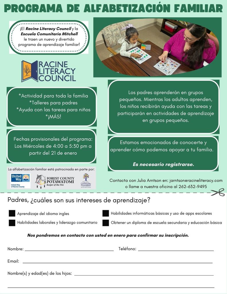 Programa de alfabetizacion familiar. El Racine Literacy Council y la Escuela comunitaria Mitchell la traen un nuevo y divertido programa de aprendizaje familiar! Actividad para toda la familia, talleres para padres, ayuda con las tareas para ninos, & mas! Los miercoles de 4-5:30, a partir del 21 de enero. Los padres aprenderan en grupos pequenos. Mientras los adultos aprenden, lost ninos recibiran ayuda con las tareas y participaran en actividades de aprendizaje en grupos pequenos. Estamos emocionados de conocerte y aprender como podemos apoyar a tu familiar. Es necesario registrarse. Contacta con Julia Arnston en: jarnston@racineliteracy.com o llame a nuestra oficina al 262-632-9495.