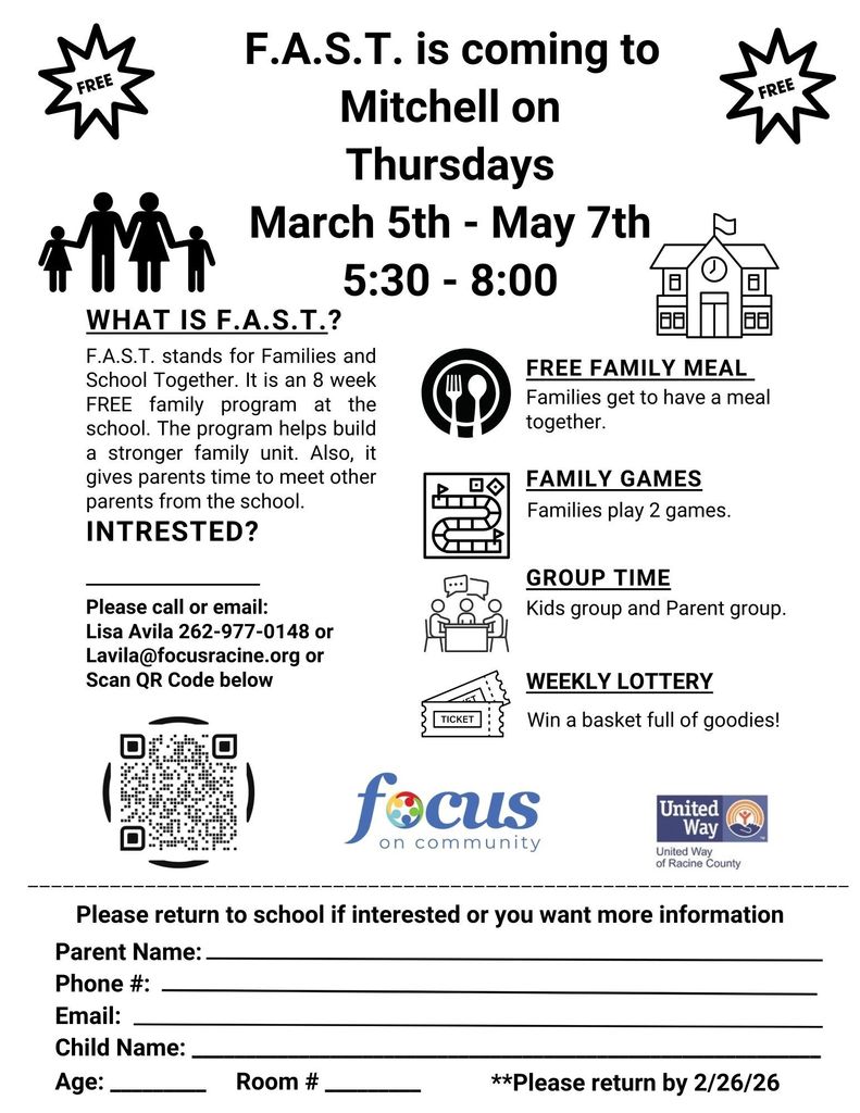 F.A.S.T. is coming to Mitchell on Thursdays, March 5-May 7, 5:30-8pm. What is F.A.S.T.? F.A.S.T. stands for Families and School Together. It is an 8 week FREE program at the school. the program helps build a stronger family unit. Also, it gives parents time to meet other parents from the school. Interested? Please call or email: Lisa Avila 262-977-0148 Lavila@focusracine.org or Scan the QR code below. Free family meal: Families get to have a meal together. Family games: Families play 2 games. Group time: Kids group and parent group. Weekly lottery: win a basket full of goodies.