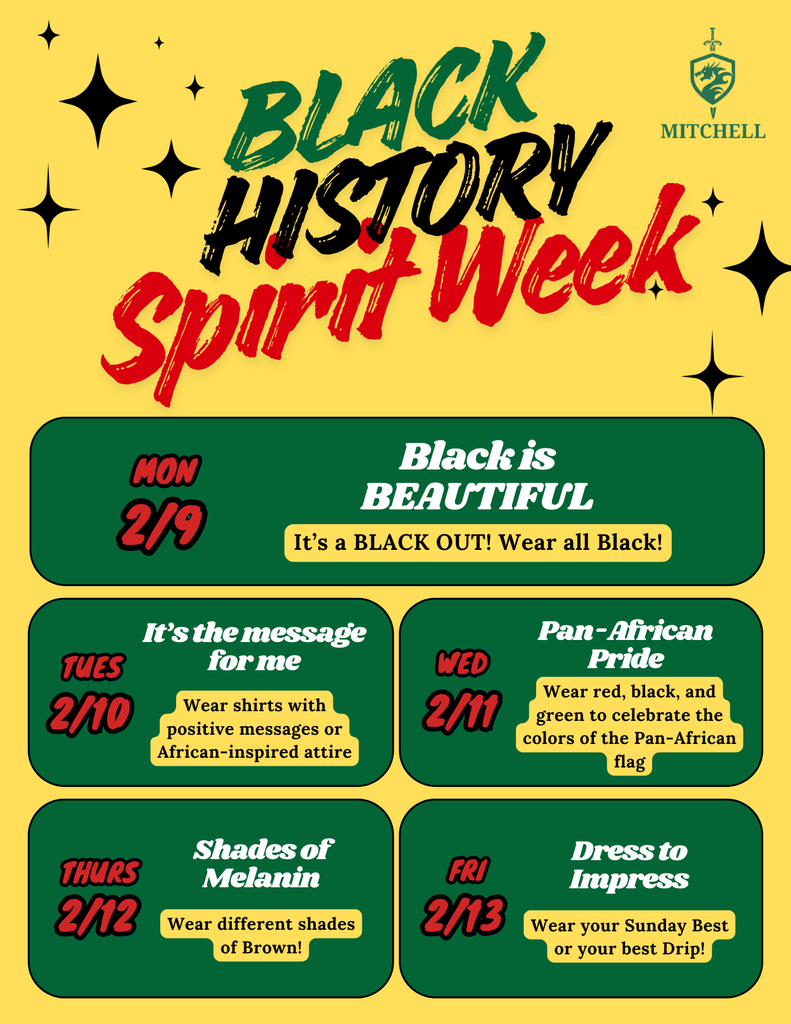 Black History Spirit Week: Mon 2/9: Black is Beautiful: It's a BLACK OUT! Wear all Black!  Tues 2/10: It's the message for me: Wear shirts with positive messages or African-inspired attire.  Wed 2/11: Pan-African Pride: Wear red, black, and green to celebrate the colors of the Pan-African flag.  2/12 Thurs: Shades of Melanin: Wear different shades of brown  2/13 Fri: DRESS TO IMPRESS! Wear your Sunday best or your best Drip!