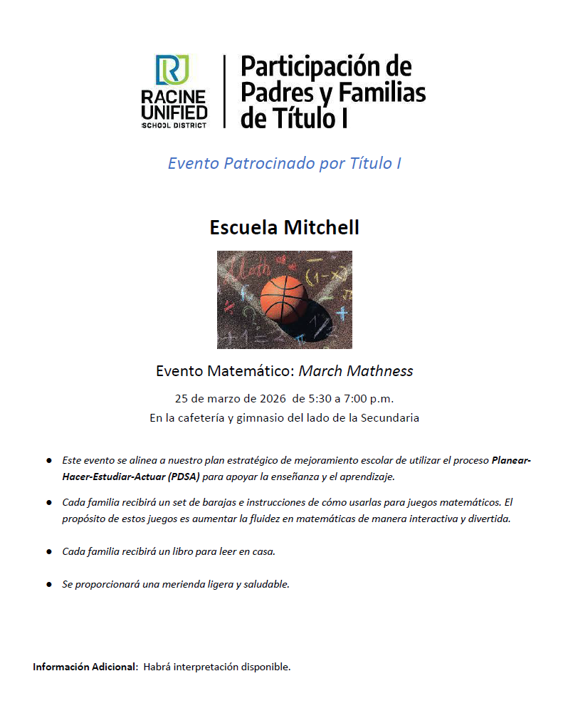 RUSD Participacion de Padres y Familias de Titulo 1, evento patrocinado por titulo 1  2025-2026. Evento Matemático: March Mathness 25 de marzo de 2026 de 5:30 a 7:00 p.m. En la cafetería y gimnasio del lado de la Secundaria  ● Este evento se alinea a nuestro plan estratégico de mejoramiento escolar de utilizar el proceso Planear- Hacer-Estudiar-Actuar (PDSA) para apoyar la enseñanza y el aprendizaje. ● Cada familia recibirá un set de barajas e instrucciones de cómo usarlas para juegos matemáticos. El propósito de estos juegos es aumentar la fluidez en matemáticas de manera interactiva y divertida. ● Cada familia recibirá un libro para leer en casa. ● Se proporcionará una merienda ligera y saludable.  Información Adicional: Habrá interpretación disponible.