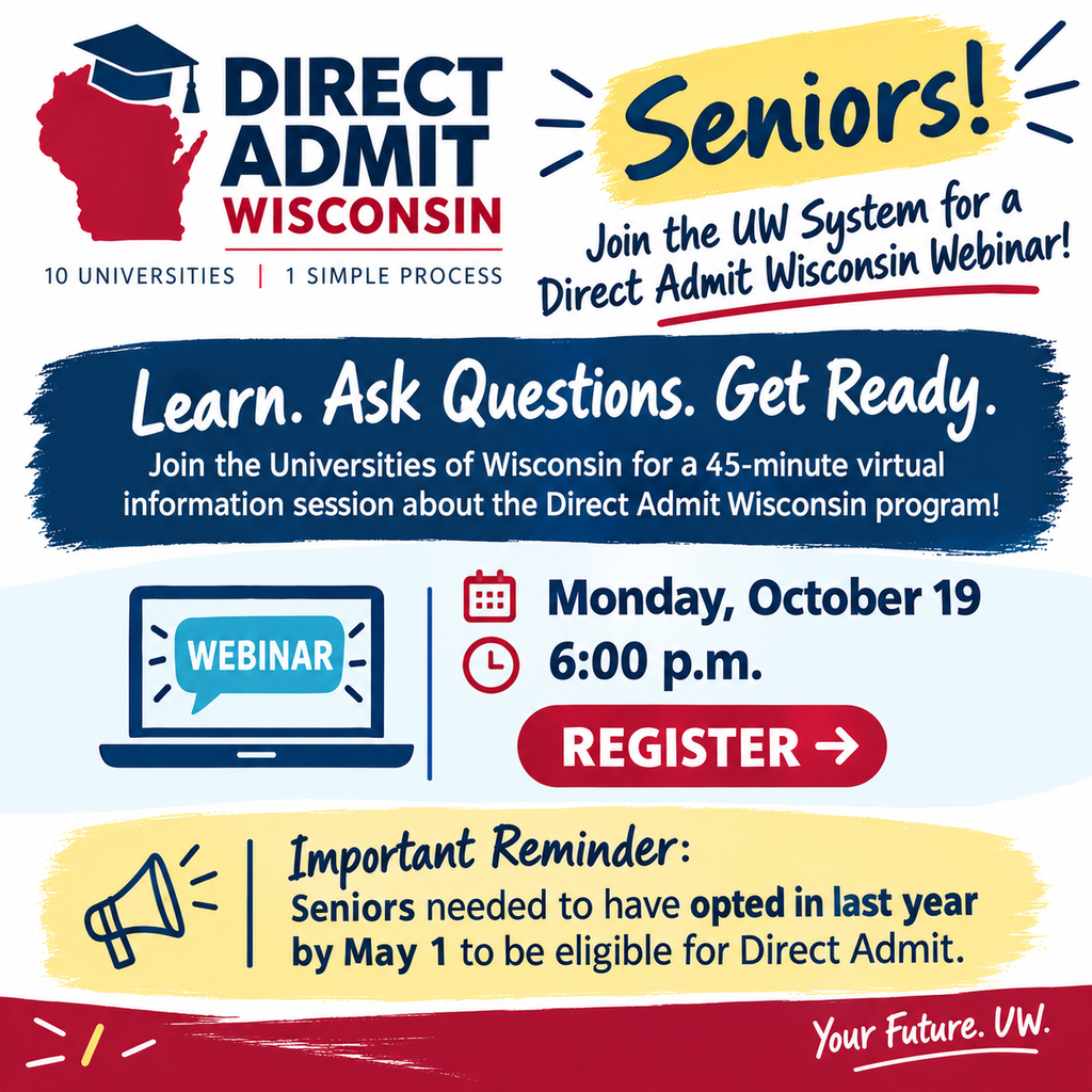 🎓 Seniors: Interested in Direct Admit Wisconsin? Join the Universities of Wisconsin for a virtual information session about Direct Admit Wisconsin! 📅 Monday, October 19 ⏰ 6:00 p.m. 💻 Virtual | 45 minutes Learn how the program works, what to expect, and get your questions answered! 👉 Register: Direct Admit Wisconsin Senior Webinar (https://wisconsin-edu.zoom.us/webinar/register/WN_CWigKeLxTWmBNLoiAFb5eQ#/registration) Important: Seniors must have opted in by May 1 to be eligible for Direct Admit Wisconsin.