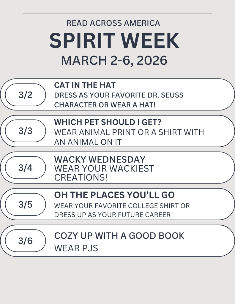 READ ACROSS AMERICA SPIRIT WEEK MARCH 2-6, 2026 MARCH 2- CAT IN THE HAT DRESS AS YOUR FAVORITE DR. SEUSS CHARACTER OR WEAR A HAT! MARCH 3- WHICH PET SHOULD I GET? WEAR ANIMAL PRINT OR A SHIRT WITH AN ANIMAL ON IT MARCH 4- WACKY WEDNESDAY WEAR YOUR WACKIEST CREATIONS! MARCH 5- OH, THE PLACES YOU’LL GO WEAR YOUR FAVORITE COLLEGE SHIRT OR DRESS UP AS YOUR FUTURE CAREER MARCH 6- COZY UP WITH A GOOD BOOK WEAR PJS