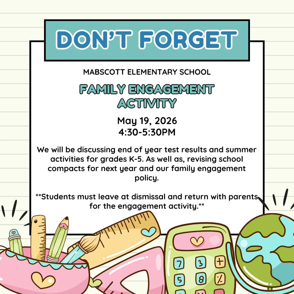White and teal flyer with school supplies at the bottom: Don't forget! Mabscot Elementary School Family Engagement Activity May 19, 2026 4:30-5:30PM We will be discussing end of year test results and summer activities for grades K-5. As well as, revising school compacts for next year and our family engagement policy.  **Students must leave at dismissal and return with parents for the engagement activity.*