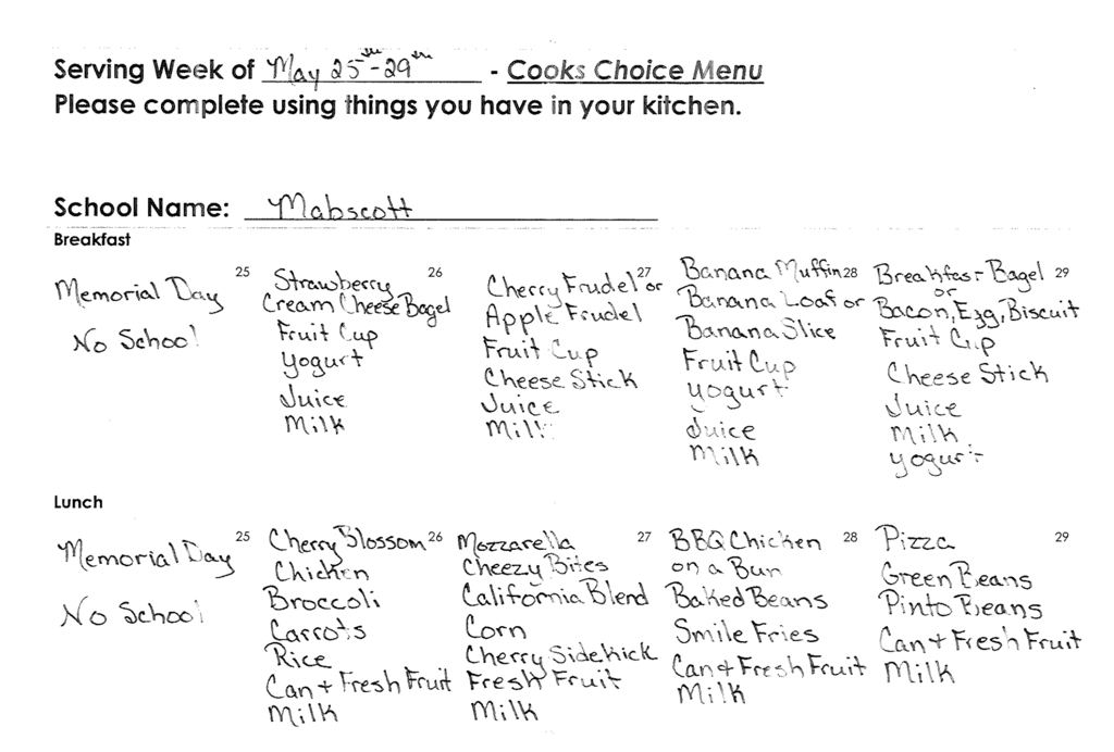 Alt text: A black-and-white photo of a handwritten school meal form titled “Serving Week of May 25–29 – Cooks Choice Menu.” The school name written on the form is “Mabscott.” The menu is divided into breakfast and lunch sections for each weekday.  Breakfast:  * Monday, May 25: “Memorial Day – No School.” * Tuesday, May 26: Strawberry cream cheese bagel, fruit cup, yogurt, juice, and milk. * Wednesday, May 27: Cherry or apple frudel, fruit cup, cheese stick, juice, and milk. * Thursday, May 28: Banana muffin or banana loaf or banana slice, fruit cup, yogurt, juice, and milk. * Friday, May 29: Breakfast bagel or bacon, egg, biscuit, fruit cup, cheese stick, juice, milk, and yogurt.  Lunch:  * Monday, May 25: “Memorial Day – No School.” * Tuesday, May 26: Cherry blossom chicken, broccoli, carrots, rice, canned fresh fruit, and milk. * Wednesday, May 27: Mozzarella cheesy bites, California blend vegetables, corn, cherry sidekick, fresh fruit, and milk. * Thursday, May 28: BBQ chicken on a bun, baked beans, smile fries, canned fresh fruit, and milk. * Friday, May 29: Pizza, green beans, pinto beans, canned fresh fruit, and milk.
