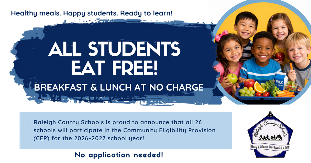 Raleigh County Schools is proud to announce that all 26 schools will participate in the Community Eligibility Provision (CEP) for the 2026–2027 school year! Through the USDA Community Eligibility Provision (CEP), every student can participate — no meal application required. This means every student can receive 1 FREE breakfast and 1 FREE lunch at school each school day.