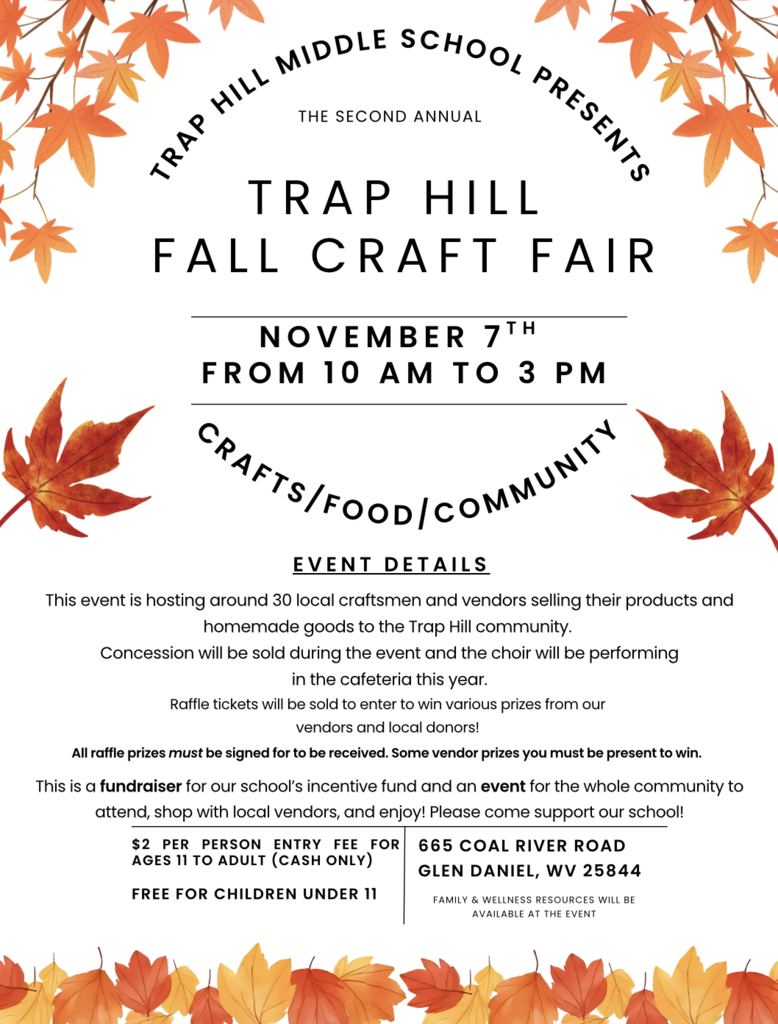 Craft Fair Flyer has multi-colored fall leaves as a border. Trap Hill Fall Craft Fair, November 7th.    10AM to 3PM at Trap Hill Middle School.  This event is hosting around 30 local craftsmen and vendors selling their products and homemade goods to the Trap Hill community.  Concession will be sold during the event and the choir will be performing  in the cafeteria this year.  Raffle tickets will be sold to enter to win various prizes from our  vendors and local donors!   All raffle prizes must be signed for to be received. Some vendor prizes you must be present to win.    This is a fundraiser for our school’s incentive fund and an event for the whole community to attend, shop with local vendors, and enjoy! Please come support our school!