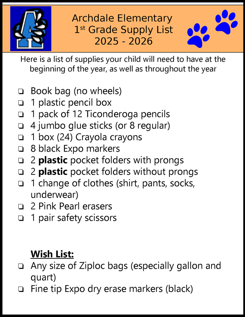 Archdale Elementary 1st Grade Supply List 2025 - 2026 Here is a list of supplies your child will need to have at the beginning of the year, as well as throughout the year ❏Book bag (no wheels)❏1 plastic pencil box❏1 pack of 12 Ticonderoga pencils❏4 jumbo glue sticks (or 8 regular)❏1 box (24) Crayola crayons❏8 black Expo markers❏2 plastic pocket folders with prongs❏2 plastic pocket folders without prongs❏1 change of clothes (shirt, pants, socks,underwear)❏2 Pink Pearl erasers❏1 pair safety scissors Wish List: ❏ Any size of Ziploc bags (especially gallon andquart) ❏ Fine tip Expo dry erase markers (black)