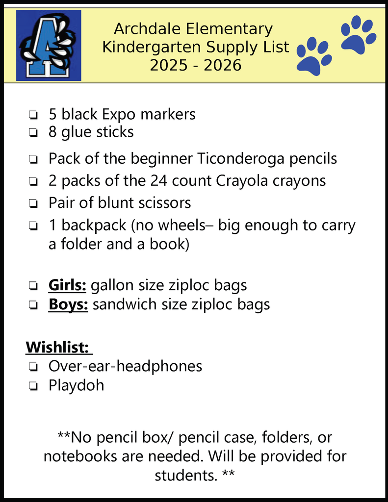 Archdale Elementary Kindergarten Supply List 2025 - 2026 ❏5 black Expo markers❏8 glue sticks❏Pack of the beginner Ticonderoga pencils❏2 packs of the 24 count Crayola crayons❏Pair of blunt scissors❏1 backpack (no wheels– big enough to carry a folder and a book)❏Girls: gallon size ziploc bags❏Boys: sandwich size ziploc bags Wishlist: ❏Over-ear-headphones❏Playdoh **No pencil box/ pencil case, folders, or notebooks are needed. Will be provided for students. **