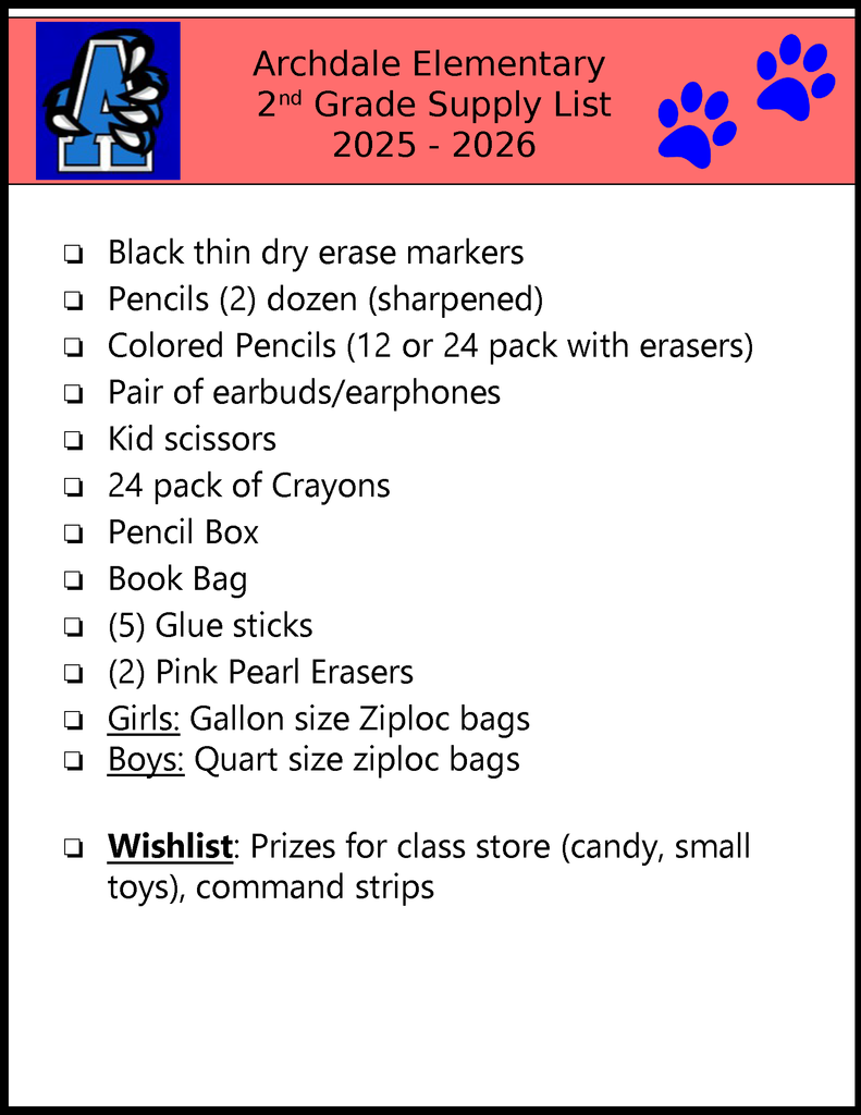 Archdale Elementary 2nd Grade Supply List 2025 - 2026 ❏Black thin dry erase markers❏Pencils (2) dozen (sharpened)❏Colored Pencils (12 or 24 pack with erasers)❏Pair of earbuds/earphones❏Kid scissors❏24 pack of Crayons❏Pencil Box❏Book Bag❏(5) Glue sticks❏(2) Pink Pearl Erasers❏Girls: Gallon size Ziploc bags❏Boys: Quart size ziploc bags❏Wishlist: Prizes for class store (candy, small toys), command strips