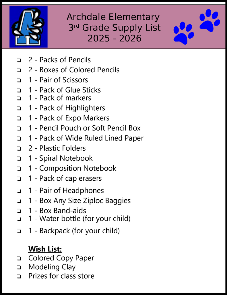 Archdale Elementary 3rd Grade Supply List 2025 - 2026 ❏2 - Packs of Pencils❏2 - Boxes of Colored Pencils❏1 - Pair of Scissors❏1 - Pack of Glue Sticks❏1 - Pack of markers❏1 - Pack of Highlighters❏1 - Pack of Expo Markers❏1 - Pencil Pouch or Soft Pencil Box❏1 - Pack of Wide Ruled Lined Paper❏2 - Plastic Folders❏1 - Spiral Notebook❏1 - Composition Notebook❏1 - Pack of cap erasers❏1 - Pair of Headphones❏1 - Box Any Size Ziploc Baggies❏1 - Box Band-aids❏1 - Water bottle (for your child)❏1 - Backpack (for your child) Wish List: ❏Colored Copy Paper❏Modeling Clay❏Prizes for class store