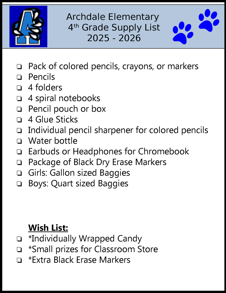 Archdale Elementary 4th Grade Supply List 2025 - 2026 ❏Pack of colored pencils, crayons, or markers❏Pencils❏4 folders❏4 spiral notebooks❏Pencil pouch or box❏4 Glue Sticks❏Individual pencil sharpener for colored pencils❏Water bottle❏Earbuds or Headphones for Chromebook❏Package of Black Dry Erase Markers❏Girls: Gallon sized Baggies❏Boys: Quart sized Baggies Wish List: ❏*Individually Wrapped Candy❏*Small prizes for Classroom Store❏*Extra Black Erase Markers