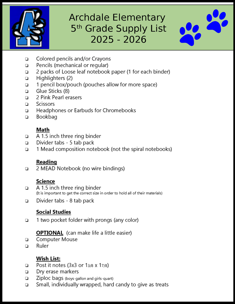 Archdale Elementary 5th Grade Supply List 2025 - 2026 ❏Colored pencils and/or Crayons❏Pencils (mechanical or regular)❏2 packs of Loose leaf notebook paper (1 for each binder)❏Highlighters (2)❏1 pencil box/pouch (pouches allow for more space)❏Glue Sticks (8)❏2 Pink Pearl erasers❏Scissors❏Headphones or Earbuds for Chromebooks❏BookbagMath❏A 1.5 inch three ring binder❏Divider tabs - 5 tab pack❏1 Mead composition notebook (not the spiral notebooks) Reading❏2 MEAD Notebook (no wire bindings)Science❏A 1.5 inch three ring binder(It is important to get the correct size in order to hold all of their materials)❏Divider tabs - 8 tab packSocial Studies❏1 two pocket folder with prongs (any color)OPTIONAL (can make life a little easier)❏Computer Mouse❏RulerWish List:❏Post it notes (3x3 or 13/8 x 17/8)❏Dry erase markers❏Ziploc bags (boys-gallon and girls-quart)❏Small, individually wrapped, hard candy to give as treats