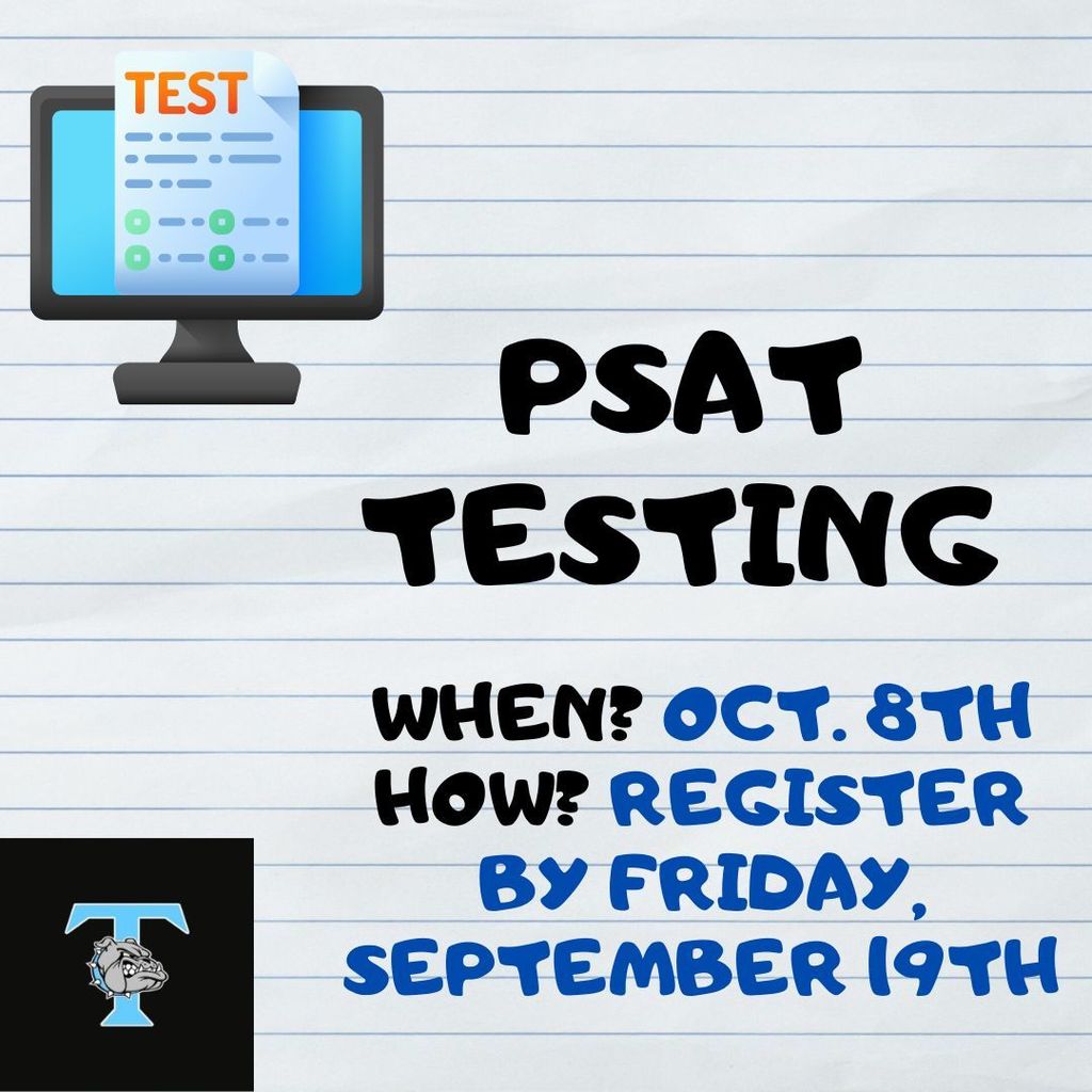 Attention Parents and Students! The PSAT is coming to THS on Wednesday, October 8th. The PSAT is a free and optional test given during the school day that is used to prepare students for the SAT. Any current 9th, 10th or 11th grade student interested in signing up for the PSAT should do so by Friday, September 19 at 4:00 pm. Juniors who complete this test could qualify for national merit scholarships.  The PSAT will be limited to the first 75 students who sign up.