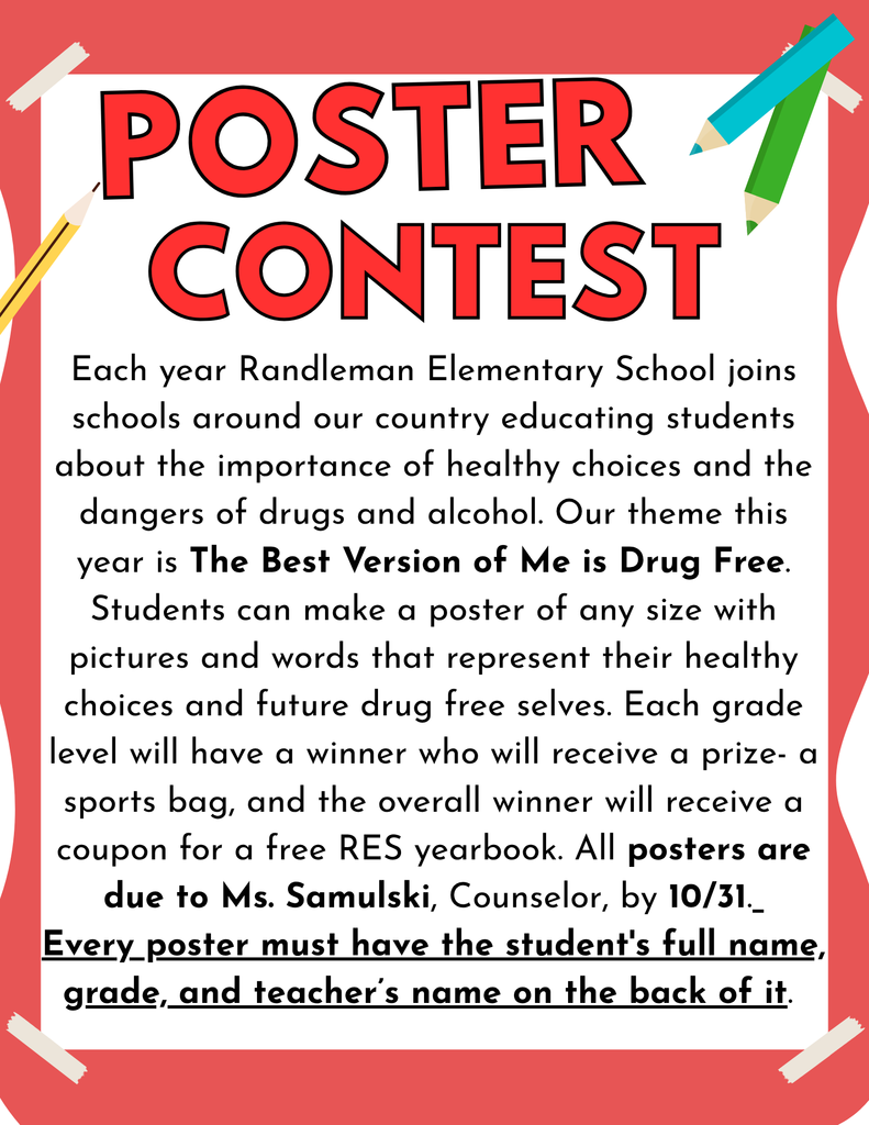 Each year Randleman Elementary School joins schools around our country educating students about the importance of healthy choices and the dangers of drugs and alcohol. Our theme this year is The Best Version of Me is Drug Free. Students can make a poster of any size with pictures and words that represent their healthy choices and future drug free selves. Each grade level will have a winner who will receive a prize- a sports bag, and the overall winner will receive a coupon for a free RES yearbook. All posters are due to Ms. Samulski, Counselor, by 10/31.  Every poster must have the student's full name, grade, and teacher’s name on the back of it. 
