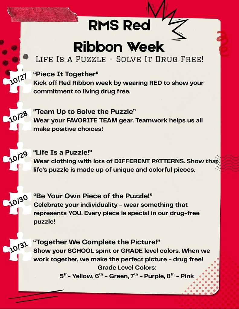 RMS Red Ribbon Week. Life Is a Puzzle - Solve It Drug Free! 10/27 “Piece It Together” Kick off Red Ribbon week by wearing RED to show your commitment to living drug free. 10/28 “Team Up to Solve the Puzzle” Wear your FAVORITE TEAM gear. Teamwork helps us all make positive choices! 10/29 “Life Is a Puzzle!” Wear clothing with lots of DIFFERENT PATTERNS. Show that life’s puzzle is made up of unique and colorful pieces. 10/30 “Be Your Own Piece of the Puzzle!” Celebrate your individuality - wear something that represents YOU. Every piece is special in our drug-free puzzle! 10/31 “Together We Complete the Picture!” Show your SCHOOL spirit or GRADE level colors. When we work together, we make the perfect picture - drug free! Grade Level Colors: 5th- Yellow, 6th - Green, 7th - Purple, 8th - Pink