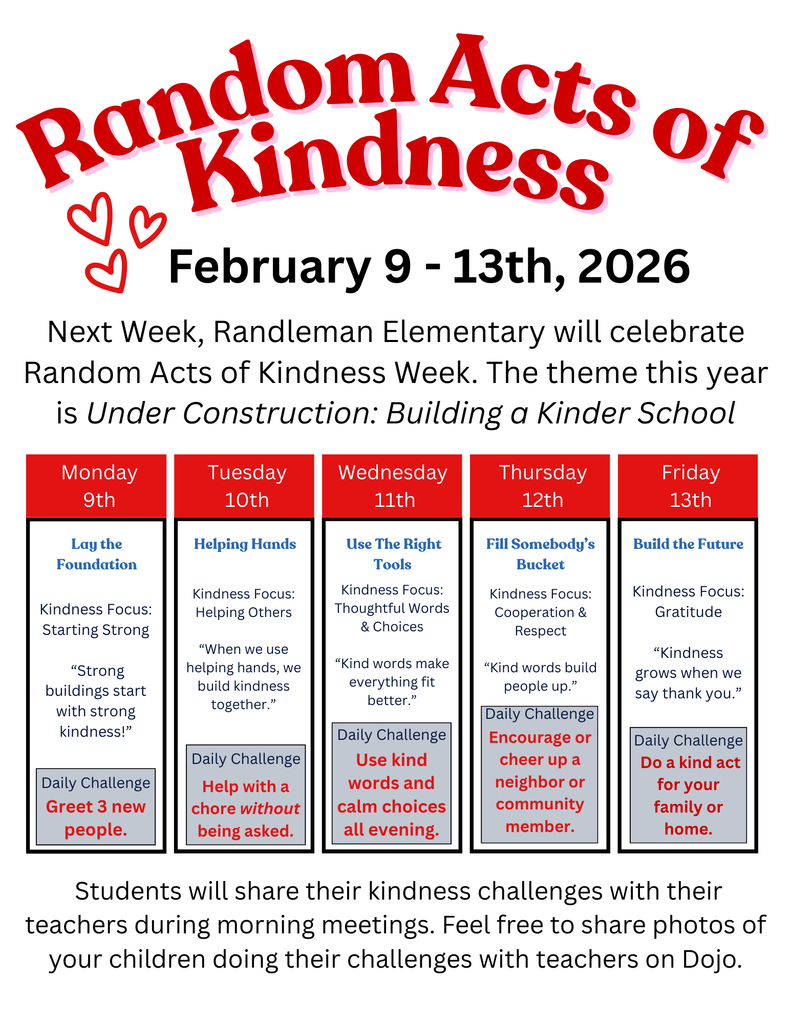 February 9th-13th Randleman Elementary will celebrate Random Acts of Kindness Week. This year's theme is Under Construction: Building a Kinder School. Students will share their kindness challenges with their teachers during morning meetings.  Feel free to share photos of your child doing their challenges with their teacher on Class Dojo. We encourage students to complete these daily challenges:  Monday- Greet 3 new people Tuesday- Help with a chore without being asked. Wednesday- Use kind words and kind choices all evening. Thursday- Encourage or cheer up a neighbor or community member. Friday- Do a kind act for your family or home.