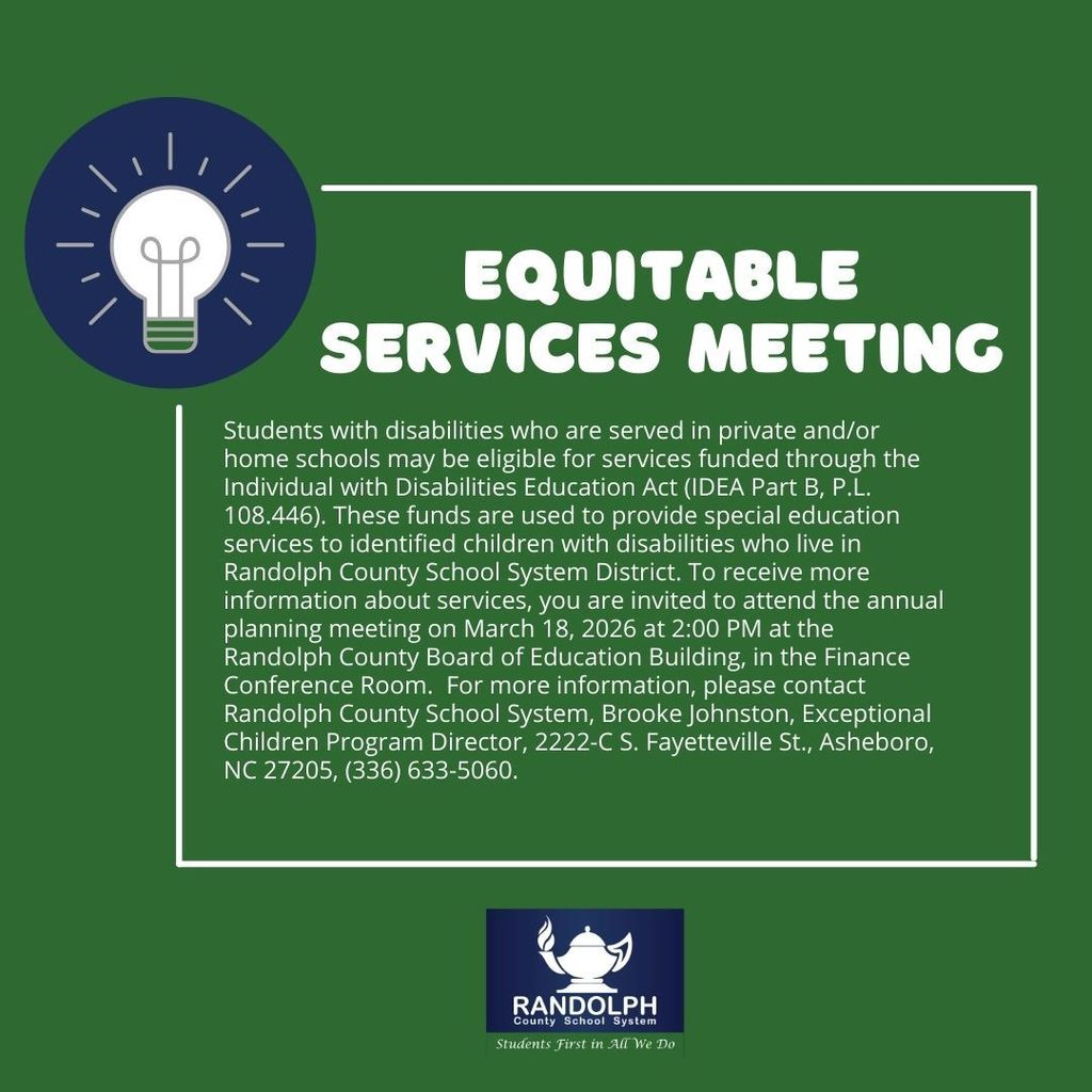 Students with disabilities who are served in private and/or home schools may be eligible for services funded through the Individual with Disabilities Education Act (IDEA Part B, P.L. 108.446).  These funds are used to provide special education services to identified children with disabilities who live in Randolph County School System District.  To receive more information about services, you are invited to attend the annual planning meeting on March 18, 2026 at 2:00 PM at the Randolph County Board of Education Building, in the Finance Conference Room.   For more information, please contact Randolph County School System, Brooke Johnston, Exceptional Children Program Director, 2222-C S. Fayetteville St., Asheboro, NC  27205, (336) 633-5060.