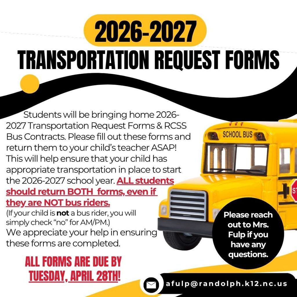 2026-2027 Transportation Request Forms  Students will be bringing home 2026-2027 Transportation Request Forms & RCSS Bus Contracts today. Please fill out these forms and return them to your child's teacher ASAP! This will help ensure that your child has appropriate transportation in place to start the 2026-2027 school year. ALL students should return BOTH forms, even if they are NOT bus riders. (If your child is NOT a bus rider, you will simply check "no" for AM/PM.) We appreciate your help in ensuring these forms are completed.   All forms are DUE by Tuesday, April 28th. Please reach out to Mrs. Fulp if you have any questions (afulp@randolph.k12.nc.us).