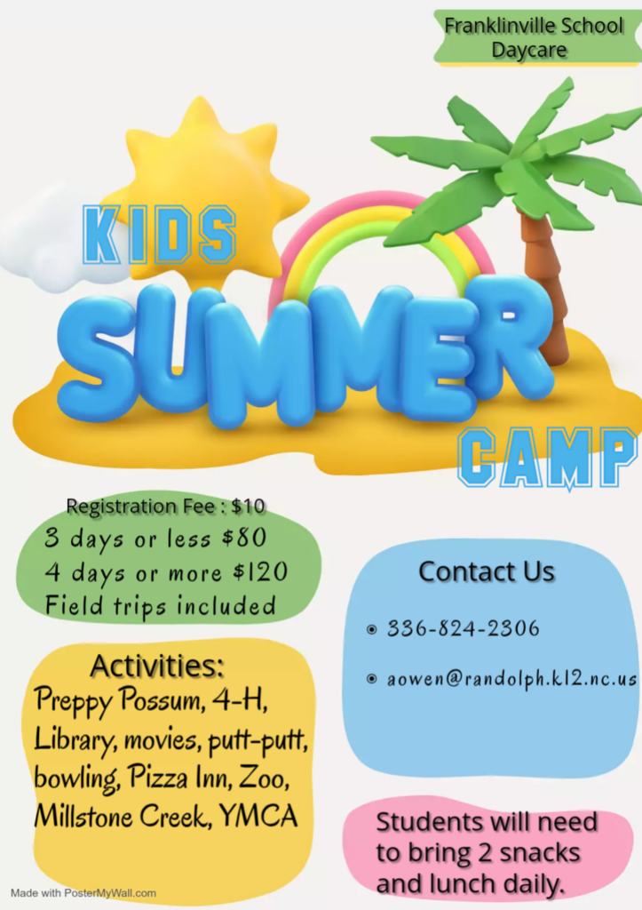 Kids Summer Camp at Franklinville   Do you need FUN activities for your child this summer? If you're still looking for childcare, we've got you covered. Franklinville Daycare is holding a Kids Summer Camp.   Kids will have an opportunity to visit the Preppy Possum, 4-H, Library, movies, putt-putt, bowling, Pizza Inn, NC Zoo, Millstone Creek, and YMCA. During the duration of summer camp, parents are asked to send 2 snacks and lunch daily.    Students must be registered for camp. The registration fee is $10. For students who are attending 3 days or less the cost is $80 per week. Those who attend 4 days or more, the cost is $120 per week. All field trips are included in the cost of the camp!  How do you sign up or get more information? It's easy! Reach out to Amber Owen by email (aowen@randolph.k12.nc.us) or phone (336-824-2306).