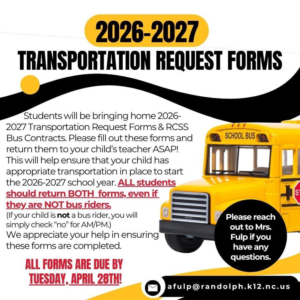2026-2027 Transportation Request Forms and RCSS Bus Contracts were sent home several weeks ago. If you haven't already sent them back to school, please fill out these forms and return them to your child's teacher as soon as possible. This will help ensure that your child has appropriate transportation in place to start the 2026-2027 school year. ALL students should return BOTH forms, even if they are NOT bus riders. (If your child is NOT a bus rider, you will simply check "no" for AM/PM.) We appreciate your help in ensuring these forms are completed.  All forms are DUE by Tuesday, April 28th. Please reach out to Mrs. Fulp if you have any questions (afulp@randolph.k12.nc.us).