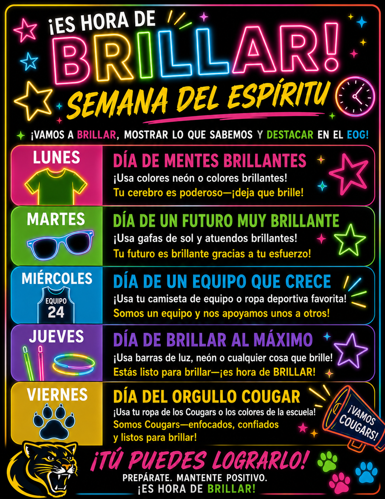 ¡Es Hora de Brillar! Semana del Espíritu” es un volante escolar con tema neón y colores brillantes sobre un fondo negro que promueve las actividades de la Semana del Espíritu para los exámenes EOG. El volante dice: “¡Vamos a brillar, mostrar lo que sabemos y destacar en el EOG!” Las actividades de la semana están organizadas por día. El lunes es el “Día de Mentes Brillantes” y se invita a los estudiantes a usar colores neón o colores brillantes porque “¡Tu cerebro es poderoso—deja que brille!” El martes es el “Día de un Futuro Muy Brillante” y los estudiantes deben usar gafas de sol y ropa brillante porque “¡Tu futuro es brillante gracias a tu esfuerzo!” El miércoles es el “Día de un Equipo que Crece” y se anima a los estudiantes a usar la camiseta de su equipo favorito o ropa deportiva porque “¡Somos un equipo y nos apoyamos unos a otros!” El jueves es el “Día de Brillar al Máximo” y los estudiantes deben usar barras luminosas, ropa neón o cualquier cosa que brille porque “¡Estás listo para brillar—es hora de BRILLAR!” El viernes es el “Día del Orgullo Cougar” y se invita a los estudiantes a usar ropa de los Cougars o los colores de la escuela porque “¡Somos Cougars—enfocados, confiados y listos para brillar!” En la parte inferior del volante dice: “¡Tú puedes lograrlo! Prepárate. Mantente positivo. ¡Es hora de brillar!” El volante incluye estrellas brillantes, diseños de neón, una mascota cougar, huellas de colores y un megáfono que dice “¡Vamos Cougars!