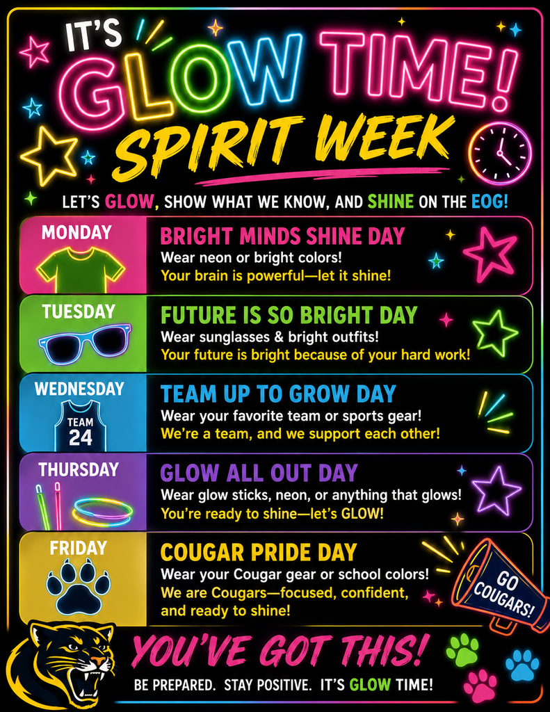 It’s Glow Time! Spirit Week” is a neon-themed school flyer with bright glowing colors on a black background promoting EOG Spirit Week activities. The flyer says, “Let’s glow, show what we know, and shine on the EOG!” Spirit Week activities are listed by day. Monday is “Bright Minds Shine Day” and students are encouraged to wear neon or bright colors because “Your brain is powerful—let it shine!” Tuesday is “Future is So Bright Day” and students should wear sunglasses and bright outfits because “Your future is bright because of your hard work!” Wednesday is “Team Up to Grow Day” and students are encouraged to wear their favorite team or sports gear because “We’re a team, and we support each other!” Thursday is “Glow All Out Day” and students should wear glow sticks, neon, or anything that glows because “You’re ready to shine—let’s glow!” Friday is “Cougar Pride Day” and students are encouraged to wear Cougar gear or school colors because “We are Cougars—focused, confident, and ready to shine!” The bottom of the flyer says, “You’ve got this! Be prepared. Stay positive. It’s Glow Time!” The flyer includes glowing stars, neon designs, a cougar mascot, colorful paw prints, and a megaphone that says “Go Cougars!
