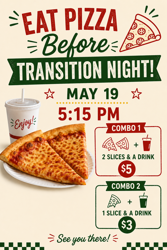 Join us for a pizza dinner before Transition Night on May 19 at 5:15 PM. Combo 1 costs $5 and includes 2 slices of pizza and a drink. Combo 2 costs $3 and includes 1 slice of pizza and a drink. The flyer includes the message “Eat Pizza Before Transition Night!” and ends with the phrase “See you there!” The design features images of pizza slices, a drink cup, and red and green decorative graphics on a light background.