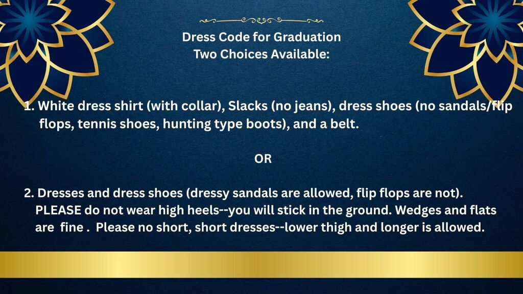 Dress Code for Graduation (Two Choices Available): 1. White dress shirt, slacks, dress shoes, and a belt. 2. dresses and dress shoes. PLEASE do not wear high heels or short dresses.
