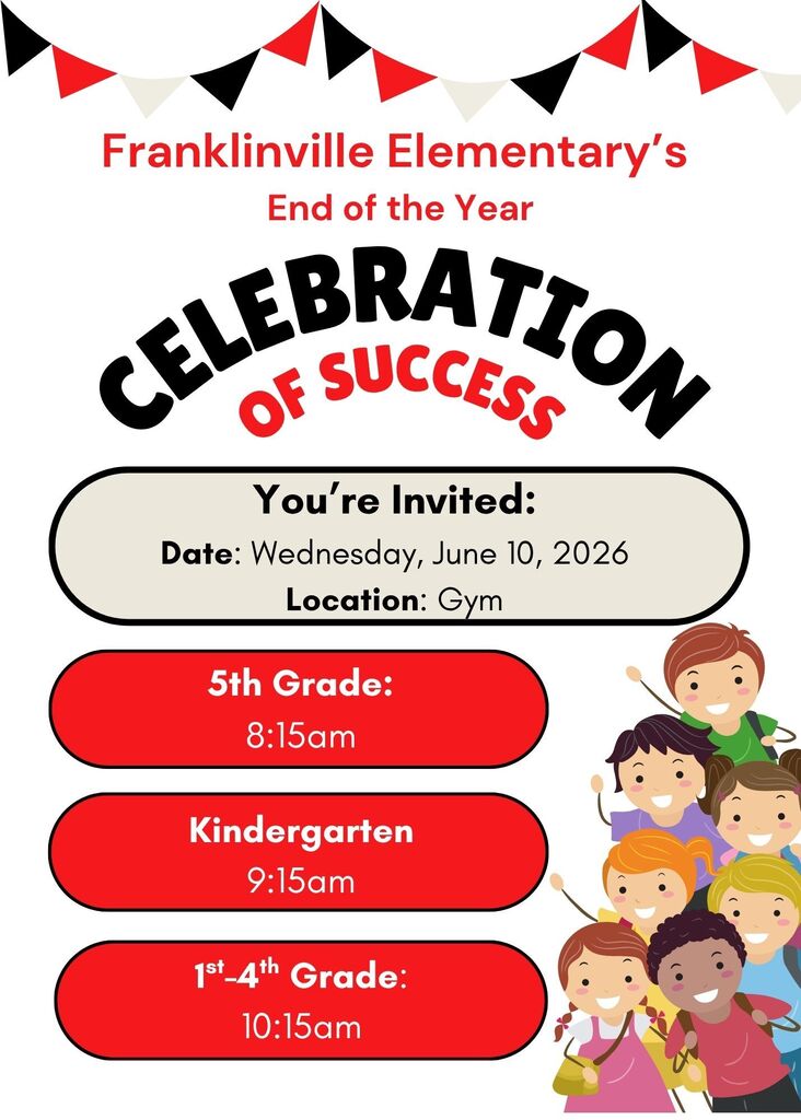 🎉 Franklinville Elementary Celebration of Success Awards 🎉  We are excited to invite you to our End-of-the-Year Celebration of Success Awards as we recognize and celebrate the hard work, growth, and accomplishments of our students throughout the school year!  Date: June 10, 2026 Location: Franklinville Elementary School Gym  Schedule: -5th Grade: 8:15 AM -Kindergarten: 9:15 AM -1st–4th Grades: 10:15 AM  We look forward to celebrating our students' achievements with you. Thank you for your continued support throughout the year, and we hope you can join us for this special occasion.  Together, let's celebrate a successful school year and the outstanding accomplishments of our Franklinville students!