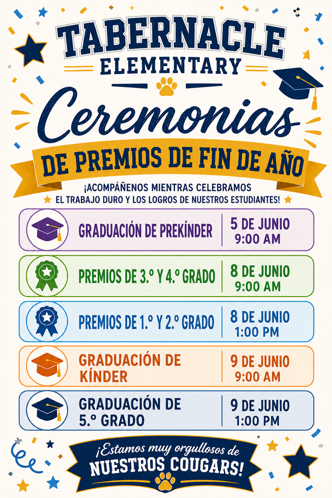 Ceremonias de Premios de Fin de Año de la Escuela Primaria Tabernacle. Acompáñenos mientras celebramos el arduo trabajo y los logros de nuestros estudiantes. La Graduación de PreK se llevará a cabo el 5 de junio a las 9:00 a. m. La Ceremonia de Premios de Tercer y Cuarto Grado se llevará a cabo el 8 de junio a las 9:00 a. m. La Ceremonia de Premios de Primer y Segundo Grado se llevará a cabo el 8 de junio a la 1:00 p. m. La Graduación de Kindergarten se llevará a cabo el 9 de junio a las 9:00 a. m. La Graduación de Quinto Grado se llevará a cabo el 9 de junio a la 1:00 p. m. Somos los Cougars de Tabernacle.
