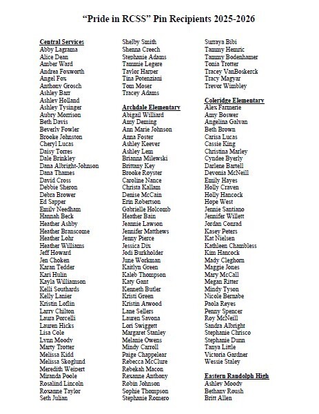 The “Pride in the Randolph County School System (RCSS)” program honors employees who consistently demonstrate pride in the school system and exemplify strong character and commitment in their everyday work. While the program primarily highlights smaller, often unnoticed acts of dedication, it also recognizes exceptional efforts tied to larger events when appropriate. Employees chosen for this recognition are awarded a “Pride in the Randolph County School System” lapel pin. Recipients are selected by members of the RCSS Leadership Team, school principals, or Board of Education members. The following pages list the “Pride in RCSS” pin recipients from May 1, 2025, through April 30, 2026. We extend our sincere thanks to these outstanding employees for their dedication to the Randolph County School System.