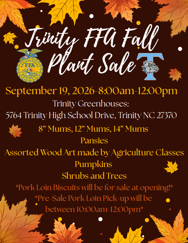 Crisp air, vibrant colors, and local flavor—Fall is officially on its way, and there’s no better spot to kick off the season than with the Trinity FFA Chapter Fall Plant Sale on Saturday, September 19th (8:00 AM – 12:00 PM)! Whether you're looking to upgrade your porch setup or grab something delicious for weekend dinner, this event is your ultimate autumn destination:  Pick up hardy mums, colorful pansies, lush shrubs, and trees to give your yard that peak fall glow.  Browse custom wood crafts built with care directly by local agriculture students.  Take home savory, premium pork loins to complete your weekend feast. (You can also pre-order by emailing Caroline McKee at cmckee@randolph.k12.nc.us)  Lastly, grab the perfect pumpkins to finish off your doorstep display.  It’s a true one-stop shop where you can load up on local plants, unique crafts, and great food—all while directly supporting the next generation of agricultural leaders. Mark your calendar, bring a friend, and start your season off right!