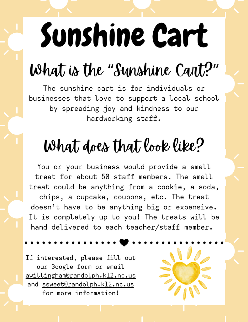 Sunshine Cart What is the “Sunshine Cart?” What does that look like? The sunshine cart is for individuals or businesses that love to support a local school by spreading joy and kindness to our hardworking staff. You or your business would provide a small treat for about 50 staff members. The small treat could be anything from a cookie, a soda, chips, a cupcake, coupons, etc. The treat doesn’t have to be anything big or expensive. It is completely up to you! The treats will be hand delivered to each teacher/staff member. If interested, please fill out our Google form or email awillingham@randolph.k12.nc.us and ssweet@randolph.k12.nc.us for more information!