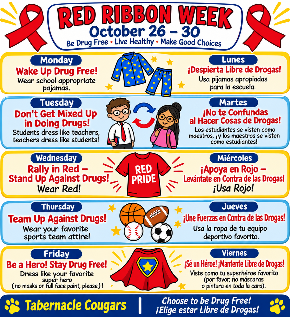Tabernacle Elementary School invites students to celebrate Red Ribbon Week from October 26–30. The flyer features a colorful design with red ribbons, blue and yellow accents, and illustrations representing each day’s theme. Monday, “Wake Up Drug Free!” asks students to wear school-appropriate pajamas. Tuesday, “Don’t Get Mixed Up in Doing Drugs!” invites students to dress like teachers while teachers dress like students. Wednesday, “Rally in Red—Stand Up Against Drugs!” encourages everyone to wear red. Thursday, “Team Up Against Drugs!” invites students to wear attire representing their favorite sports team. Friday, “Be a Hero! Stay Drug Free!” encourages students to dress like their favorite superhero; masks and full-face paint are not permitted. The flyer promotes making healthy choices and living a drug-free life. Go, Tabernacle Cougars! La Escuela Primaria Tabernacle invita a los estudiantes a celebrar la Semana del Listón Rojo del 26 al 30 de octubre. El volante presenta un diseño colorido con listones rojos, detalles azules y amarillos e ilustraciones que representan el tema de cada día. El lunes, “¡Despierta libre de drogas!”, los estudiantes pueden usar pijamas apropiadas para la escuela. El martes, “¡No te confundas con las drogas!”, los estudiantes se visten como maestros y los maestros se visten como estudiantes. El miércoles, “¡Apoya en rojo: levántate contra las drogas!”, todos deben usar ropa roja. El jueves, “¡Únanse contra las drogas!”, los estudiantes pueden usar ropa que represente a su equipo deportivo favorito. El viernes, “¡Sé un héroe! ¡Mantente libre de drogas!”, los estudiantes pueden vestirse como su superhéroe favorito; no se permiten máscaras ni pintura que cubra toda la cara. El volante promueve tomar decisiones saludables y vivir una vida libre de drogas. ¡Vamos, Cougars de Tabernacle!