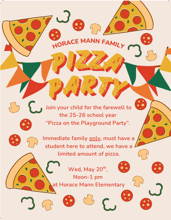 Join your child for the farewell to the 25-26 school year  “Pizza on the Playground Party”.   Immediate family only, must have a student here to attend, we have a limited amount of pizza.  Wed, May 20th,  Noon-1 pm  at Horace Mann Elementary