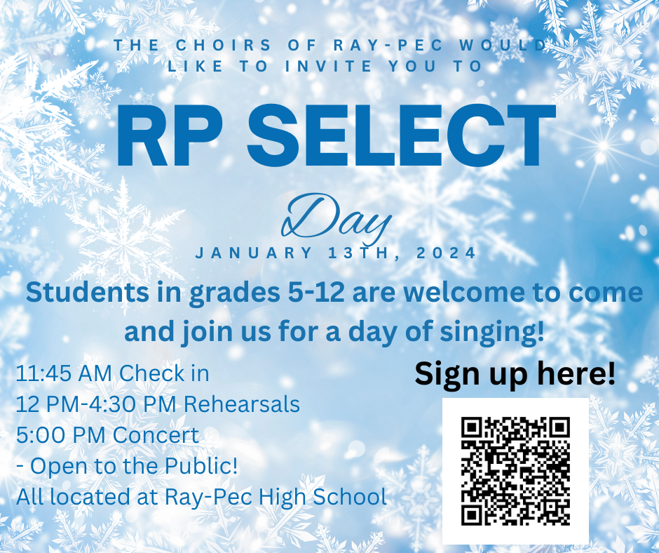 The Choirs of Ray-Pec would like to invite you to RP Select Day on January 13th, 2024. Students in grades 5-12 are welcome to come and join us for a day of singing! 11:45 AM check in. Noon-4:30 pm rehearsals. 5 PM concert. Open to the public. All located at Ray-Pec high school