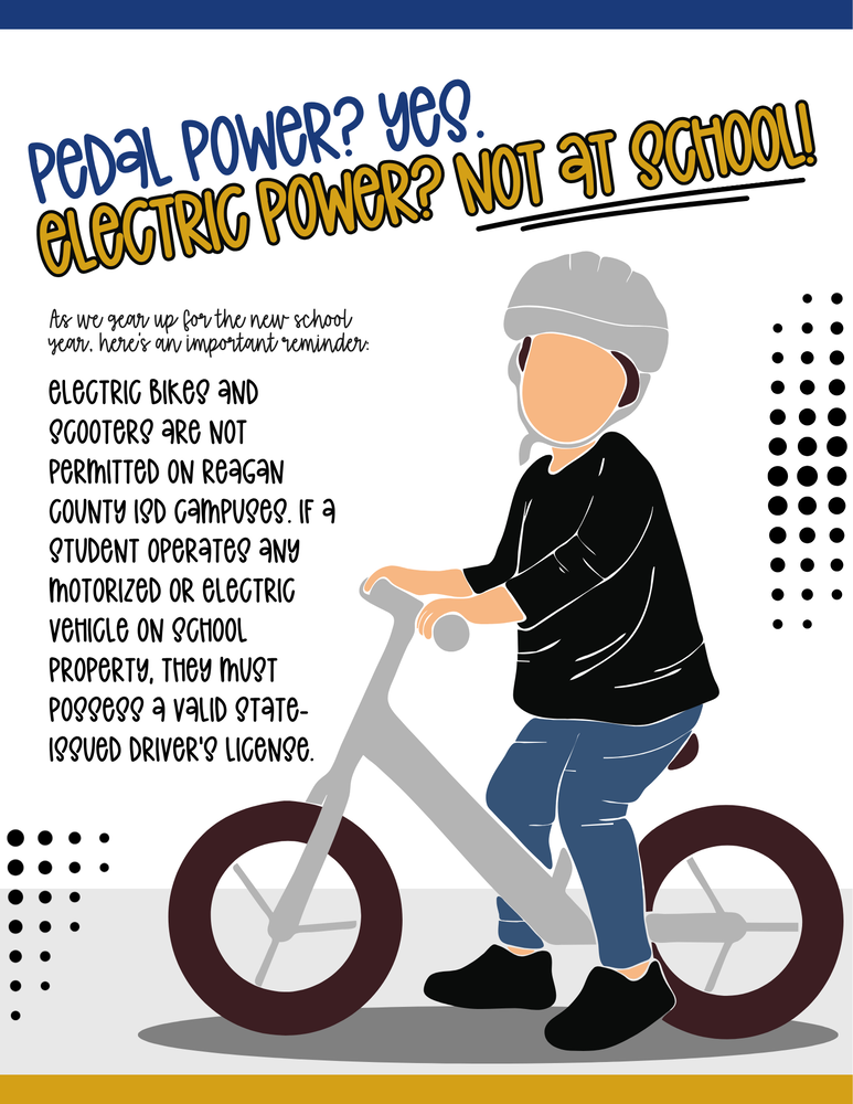 Electric bikes and scooters are NOT PERMITTED on Reagan County ISD Campuses. If a student operates any motorized or electric vehicle on school property, they must possess a valid state-issued driver’s license.