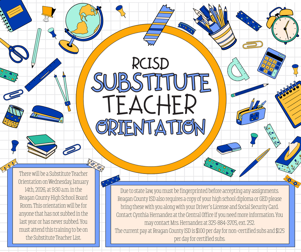 Reagan County ISD Substitute Teacher Orientation: There will be a Substitute Teacher Orientation on Wednesday, January 14th, 2026, at 9:30 a.m. in the Reagan County High School Board Room. This orientation will be for anyone that has not subbed in the last year or has never subbed. You must attend this training to be on the Substitute Teacher List.   Due to state law, you must be fingerprinted before accepting any assignments. Reagan County ISD also requires a copy of your high school diploma or GED please bring these with you along with your Driver’s License and Social Security Card. Contact Cynthia Hernandez at the Central Office if you need more information. You may contact Mrs. Hernandez at 325-884-3705, ext. 252.  The current pay at Reagan County ISD is $100 per day for non-certified subs and $125 per day for certified subs.   We look forward to seeing you!