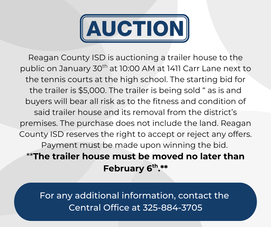 Reagan County ISD is auctioning a trailer house to the public on January 30th at 10:00 AM at 1411 Car Lane next to the tennis courts at the high school. The starting bid for the trailer is $5,000.  The trailer is being sold “ as is and buyers will bear all risk as to the fitness and condition of said trailer house and its removal from the district’s premises. The purchase does not include the land. Reagan County ISD reserves the right to accept or reject any offers. Payment must be made upon winning the bid. The trailer house must be moved no later than February 6th. For any additional information, contact the central office at 325-884-3705.   