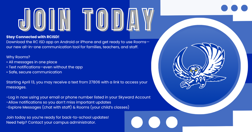 JOIN TODAY! Stay Connected with RCISD! Download the RC ISD app on Android or iPhone and get ready to use Rooms—our new all-in-one communication tool for families, teachers, and staff. Why Rooms? • All messages in one place • Text notifications—even without the app • Safe, secure communication Starting April 13, you may receive a text from 27806 with a link to access your messages. -Log in now using your email or phone number listed in your Skyward Account -Allow notifications so you don’t miss important updates -Explore Messages (chat with staff) & Rooms (your child’s classes) Join today so you’re ready for back-to-school updates! Need help? Contact your campus administrator.