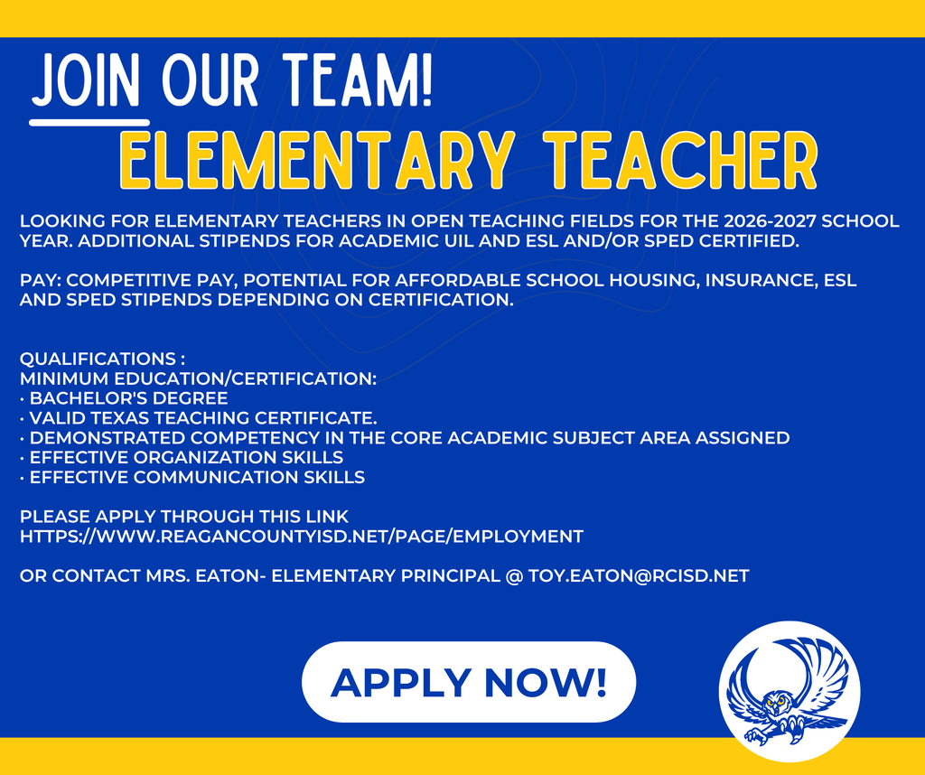 Reagan County Elementary Job Opening  Looking for elementary teachers in open teaching fields for the 2026-2027 school year. Additional stipends for Academic UIL and ESL and/or SPED certified.  JOB TITLE: Elementary Education  REPORTS TO: Principal  PAY: Competitive pay, potential for affordable school housing, Insurance, ESL and SPED stipends depending on certification.  PRIMARY PURPOSE: Provide students the content aligned with challenging academic standards, relevant technical knowledge, and skills for students to further their education.  QUALIFICATIONS :  Minimum Education/Certification:  · Bachelor's Degree  · Valid Texas teaching certificate.  · Demonstrated competency in the core academic subject area assigned  · Effective organization skills  · Effective communication skills  · Technological literacy  · Self-motivated with excellent work ethic   Come join our positive campus family.  Please apply through this link https://www.reagancountyisd.net/page/employment  Or contact Mrs. Eaton- Elementary Principal @ toy.eaton@rcisd.ne