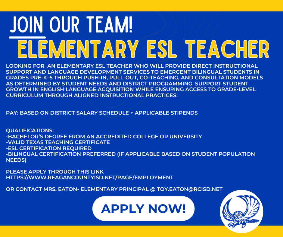 PAY: Based on district salary schedule + applicable stipends   qualifications: -Bachelor’s degree from an accredited college or university -Valid Texas teaching certificate -ESL Certification required -Bilingual certification preferred (if applicable based on student population needs)  Please apply through this link https://www.reagancountyisd.net/page/employment  Or contact Mrs. Eaton- Elementary Principal @ toy.eaton@rcisd.net