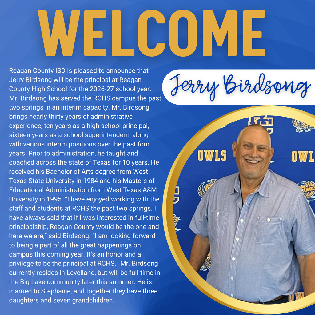 Reagan County ISD is pleased to announce that Jerry Birdsong will be the principal at Reagan County High School for the 2026-27 school year. Mr. Birdsong has served the RCHS campus the past two springs in an interim capacity. Mr. Birdsong brings nearly thirty years of administrative experience, ten years as a high school principal, sixteen years as a school superintendent, along with various interim positions over the past four years. Prior to administration, he taught and coached across the state of Texas for 10 years. He received his Bachelor of Arts degree from West Texas State University in 1984 and his Masters of Educational Administration from West Texas A&M University in 1995. “I have enjoyed working with the staff and students at RCHS the past two springs. I have always said that if I was interested in full-time principalship, Reagan County would be the one and here we are,” said Birdsong. “I am looking forward to being a part of all the great happenings on campus this coming year. It’s an honor and a privilege to be the principal at RCHS.” Mr. Birdsong currently resides in Levelland, but will be full-time in the Big Lake community later this summer. He is married to Stephanie, and together they have three daughters and seven grandchildren.