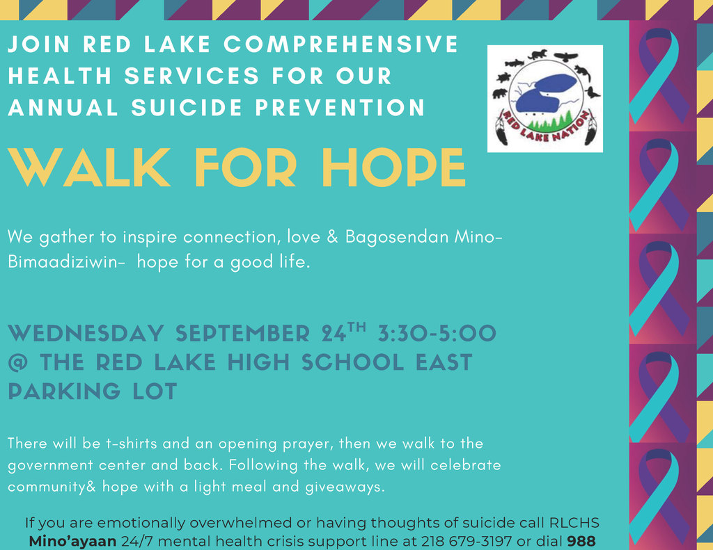 Wednesday, September 24th, Red Lake Comprehensive Health Services will be hosting in partnership wiht Red Lake Schools the Annual Suicide Prevention Walk for Hope. Join us from 3:30-5:00pm at the Red Lake High School East Parking Lot! There will be t-shirts and an opening prayer before walking to the government center and back.   After the walk, we will celebrate community & hope with a light meal and giveaways. 