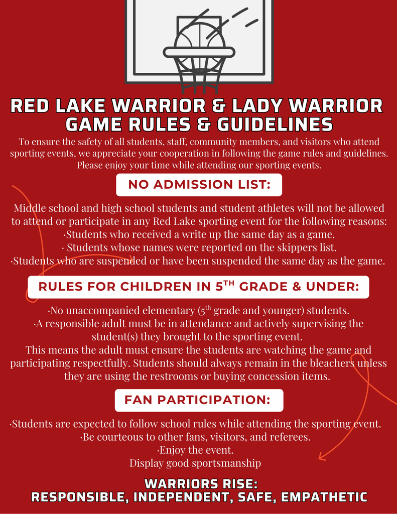 Red Lake Warrior and Lady Warrior Game Rules and Guidelines To ensure the safety of all students, staff, community members, and visitors who attend sporting events, we appreciate your cooperation in following the game rules and guidelines. Please enjoy your time while attending our sporting events. No Admission List:   Middle school and high school students and student athletes will not be allowed to attend or participate in any Red Lake sporting event for the following reasons: •	Students who received a write up the same day as a game. •	 Students whose names were reported on the skippers list. •	Students who are suspended or have been suspended the same day as the game.    Rules for children in 5th grade and under:	 •	No unaccompanied elementary (5th grade and younger) students. •	A responsible adult must be in attendance and actively supervising the student(s) they brought to the sporting event.  This means the adult must ensure the students are watching the game and participating respectfully. Students should always remain in the bleachers unless they are using the restrooms or buying concession items.  Fan Participation: •	Students are expected to follow school rules while attending the sporting event. •	Be courteous to other fans, visitors, and referees. •	Enjoy the event. •	Display good sportsmanship. 